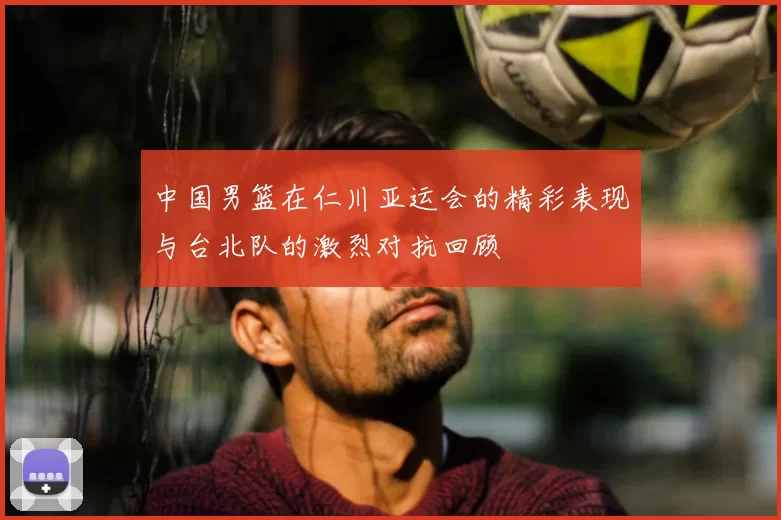 中国男篮在仁川亚运会的精彩表现与台北队的激烈对抗回顾