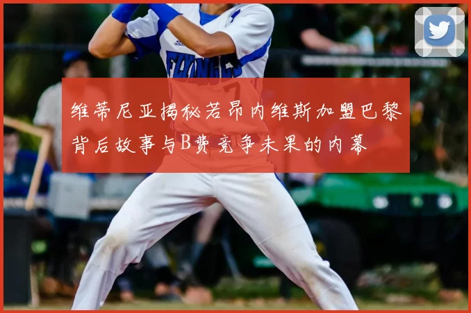 维蒂尼亚揭秘若昂内维斯加盟巴黎背后故事与B费竞争未果的内幕