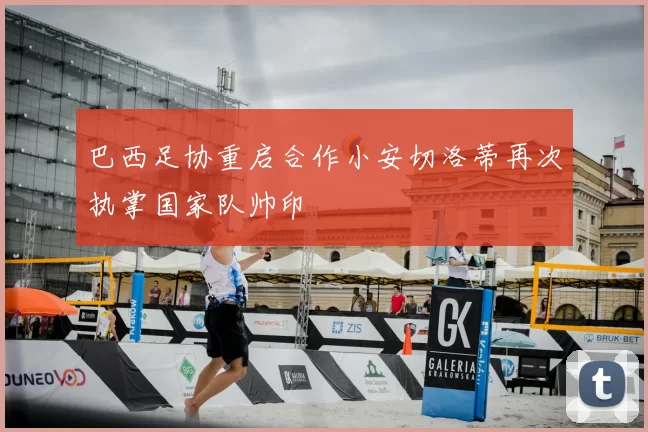巴西足协重启合作小安切洛蒂再次执掌国家队帅印