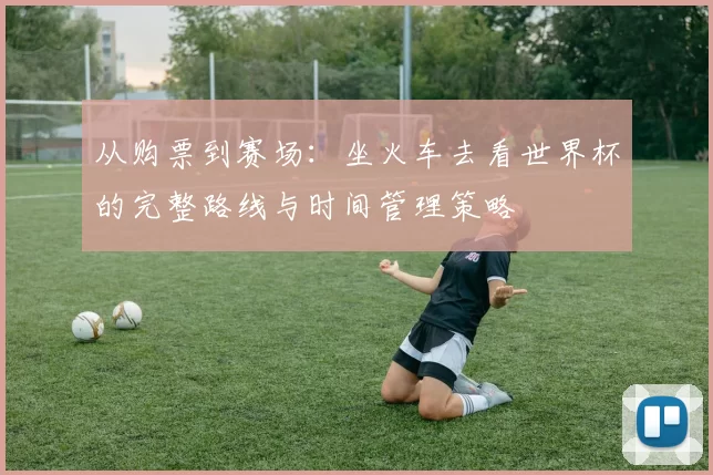 从购票到赛场：坐火车去看世界杯的完整路线与时间管理策略