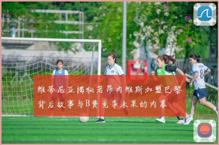 维蒂尼亚揭秘若昂内维斯加盟巴黎背后故事与B费竞争未果的内幕