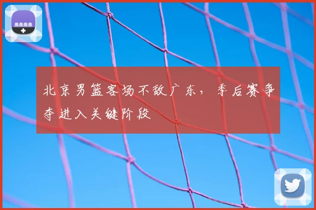 北京男篮客场不敌广东，季后赛争夺进入关键阶段
