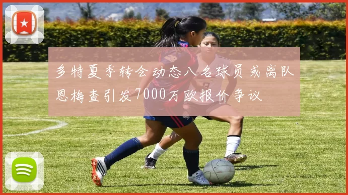 多特夏季转会动态八名球员或离队恩梅查引发7000万欧报价争议