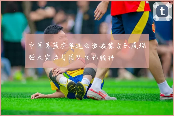 中国男篮在军运会激战蒙古队展现强大实力与团队协作精神