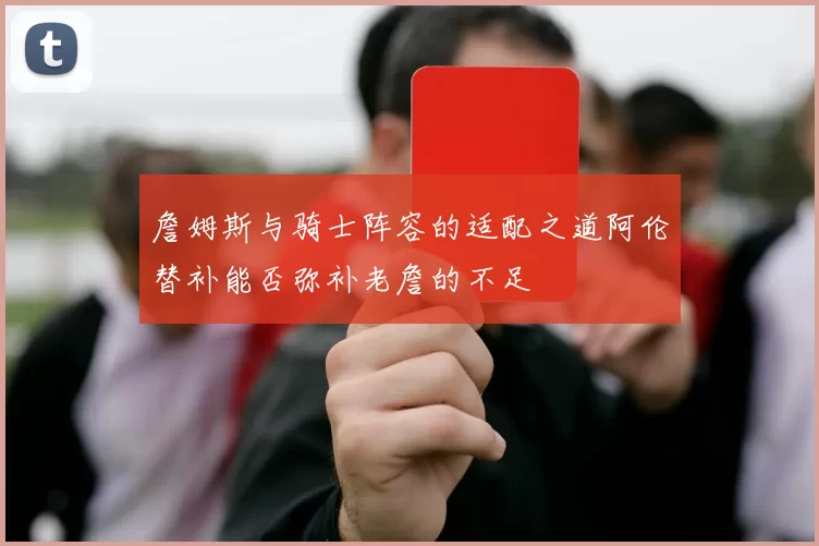 詹姆斯与骑士阵容的适配之道阿伦替补能否弥补老詹的不足
