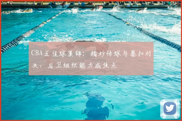 CBA五佳球集锦：精妙传球与暴扣对决，后卫组织能力成焦点