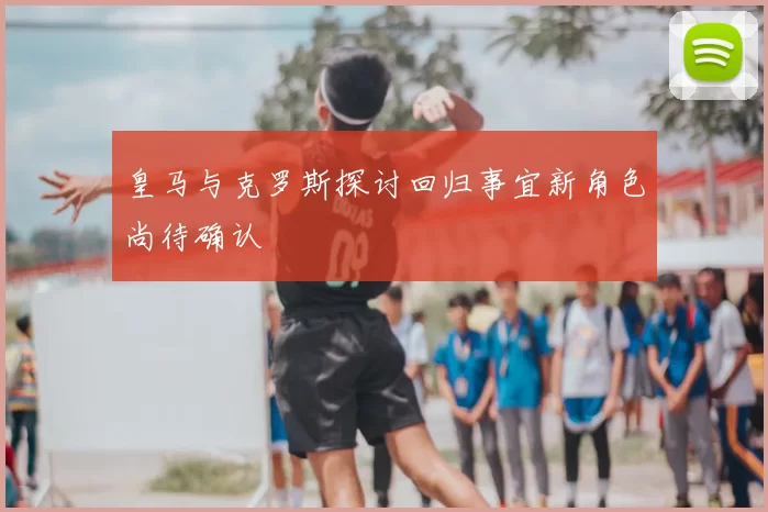 皇马与克罗斯探讨回归事宜新角色尚待确认