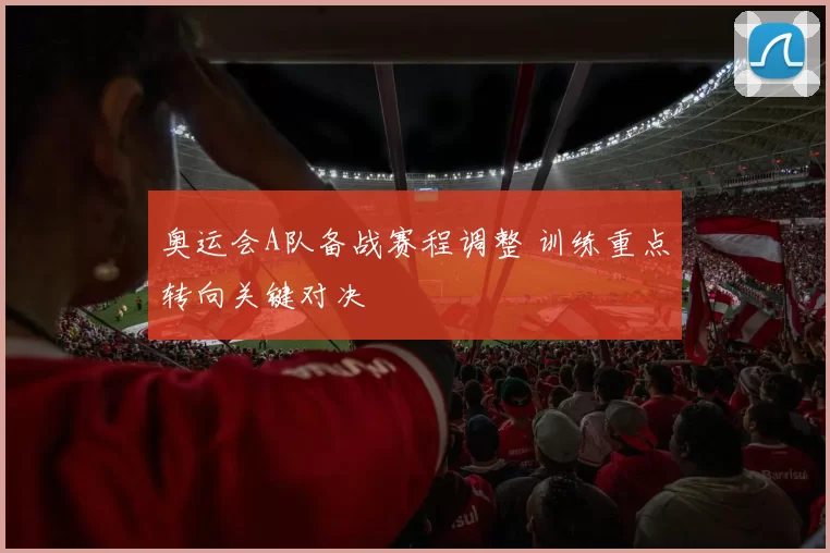 奥运会A队备战赛程调整 训练重点转向关键对决