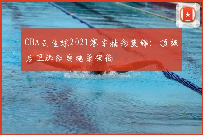 CBA五佳球2021赛季精彩集锦：顶级后卫远距离绝杀领衔