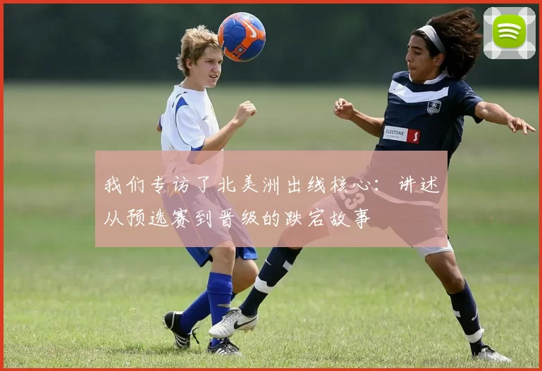 我们专访了北美洲出线核心：讲述从预选赛到晋级的跌宕故事