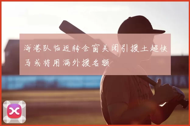 海港队临近转会窗关闭引援土超快马或将用满外援名额