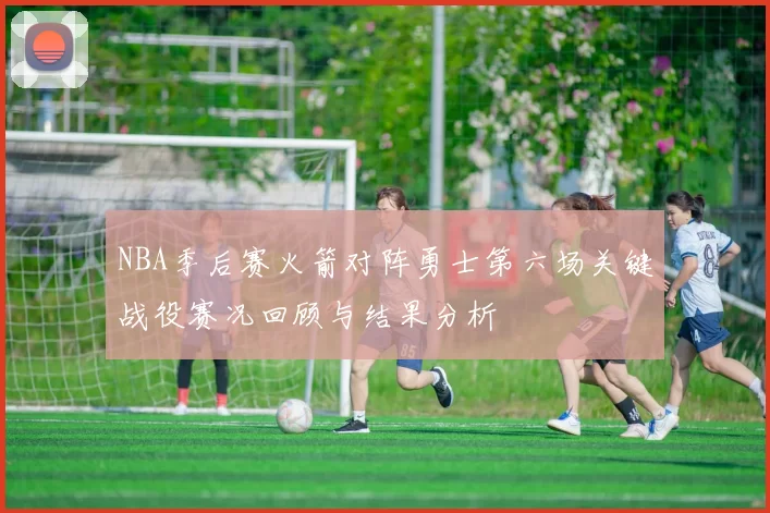 NBA季后赛火箭对阵勇士第六场关键战役赛况回顾与结果分析