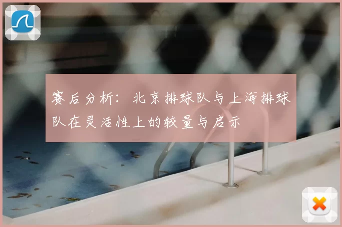 赛后分析:北京排球队与上海排球队在灵活性上的较量与启示