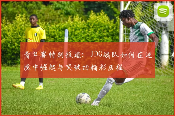青年赛特别报道：JDG战队如何在逆境中崛起与突破的精彩历程