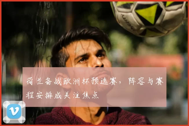 荷兰备战欧洲杯预选赛,阵容与赛程安排成关注焦点