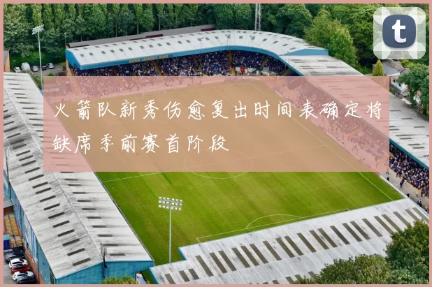 火箭队新秀伤愈复出时间表确定将缺席季前赛首阶段