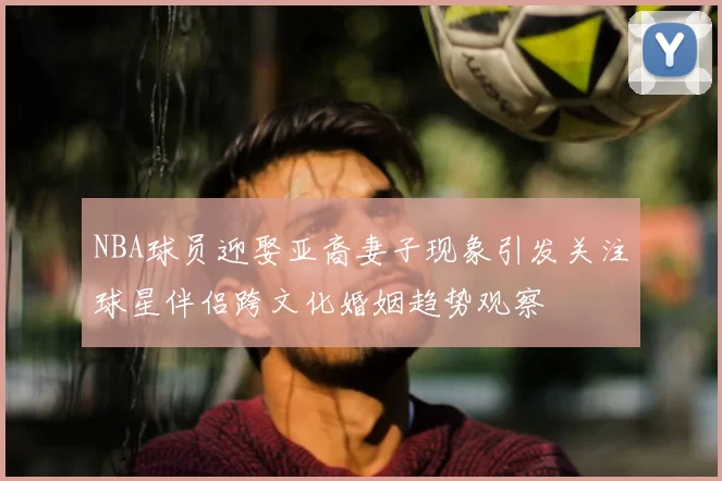 NBA球员迎娶亚裔妻子现象引发关注球星伴侣跨文化婚姻趋势观察