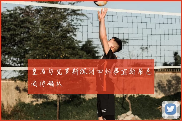 皇马与克罗斯探讨回归事宜新角色尚待确认