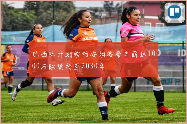 巴西队计划续约安切洛蒂年薪达1000万欧续约至2030年
