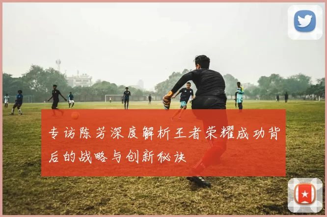 专访陈芳深度解析王者荣耀成功背后的战略与创新秘诀