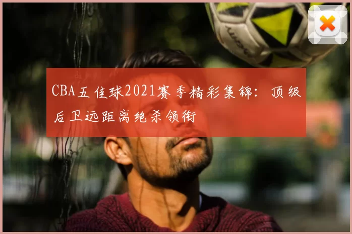CBA五佳球2021赛季精彩集锦：顶级后卫远距离绝杀领衔