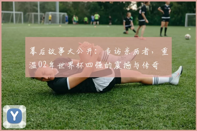 幕后故事大公开：专访亲历者，重温02年世界杯四强的震撼与传奇