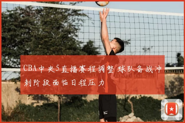 CBA中央5直播赛程调整 球队备战冲刺阶段面临日程压力