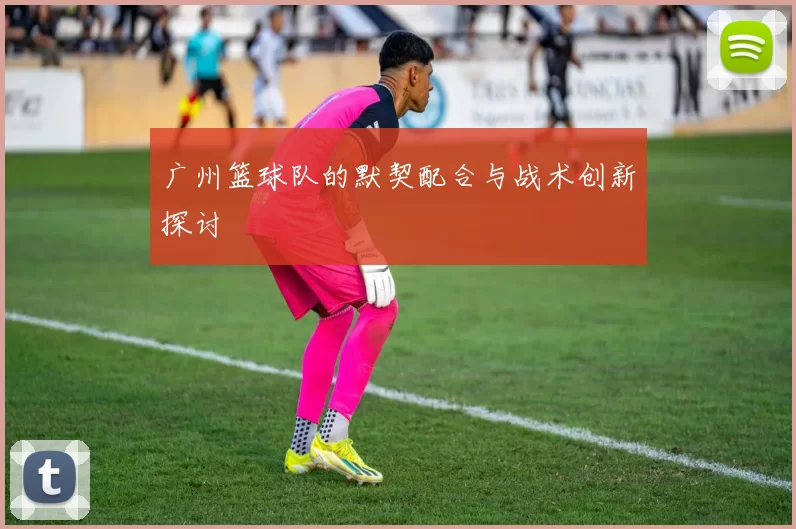 广州篮球队的默契配合与战术创新探讨