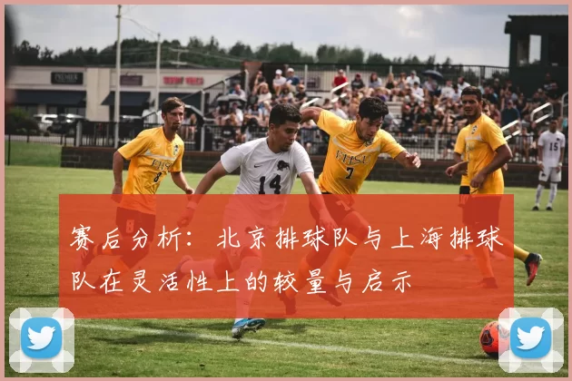 赛后分析:北京排球队与上海排球队在灵活性上的较量与启示
