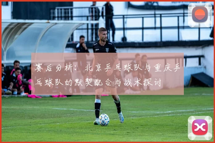 赛后分析:北京乒乓球队与重庆乒乓球队的默契配合与战术探讨