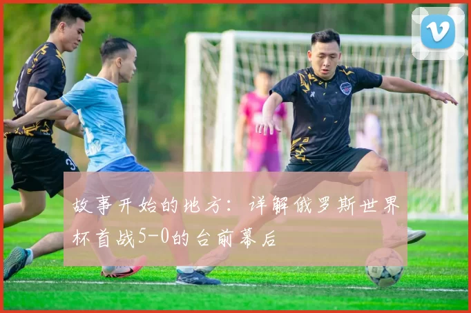 故事开始的地方：详解俄罗斯世界杯首战5-0的台前幕后