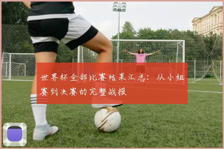 世界杯全部比赛结果汇总:从小组赛到决赛的完整战报