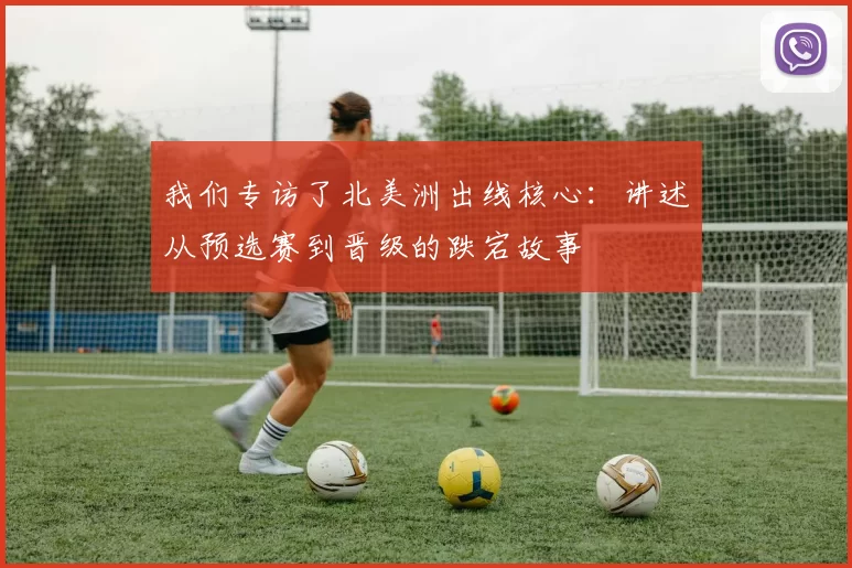 我们专访了北美洲出线核心：讲述从预选赛到晋级的跌宕故事