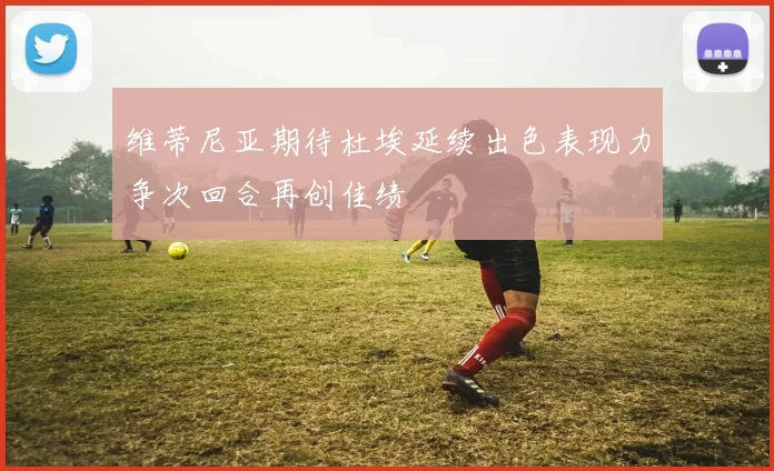 维蒂尼亚期待杜埃延续出色表现力争次回合再创佳绩