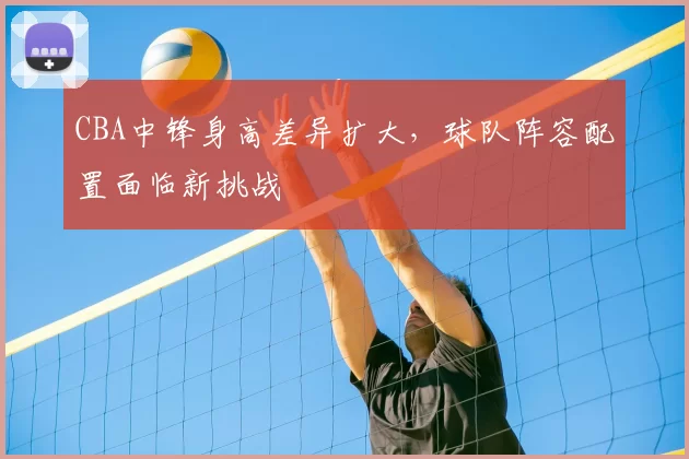 CBA中锋身高差异扩大，球队阵容配置面临新挑战