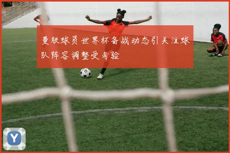 曼联球员世界杯备战动态引关注球队阵容调整受考验