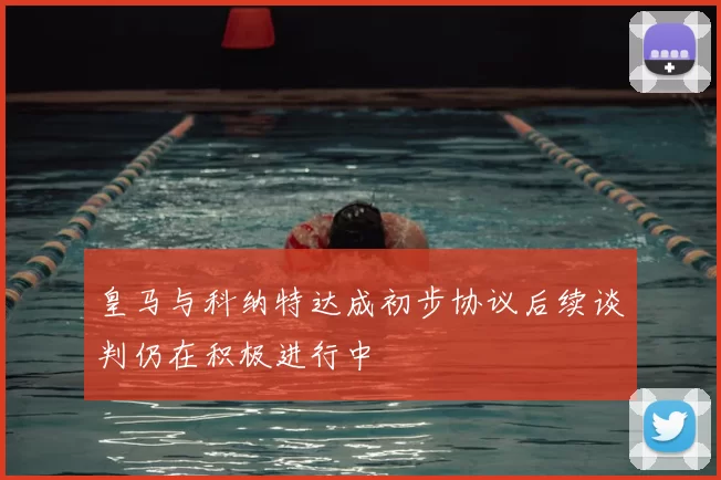 皇马与科纳特达成初步协议后续谈判仍在积极进行中