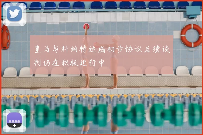 皇马与科纳特达成初步协议后续谈判仍在积极进行中