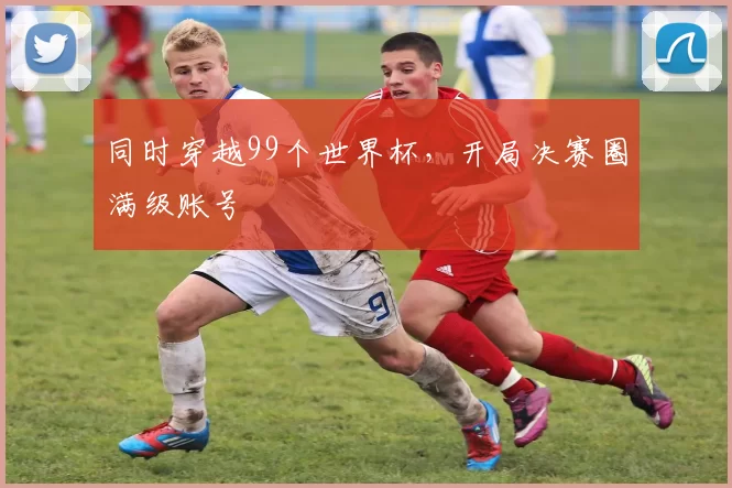 同时穿越99个世界杯，开局决赛圈满级账号