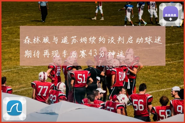 森林狼与道苏姆续约谈判启动球迷期待再现季后赛43分神迹