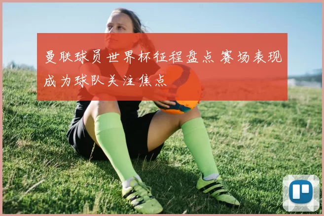 曼联球员世界杯征程盘点 赛场表现成为球队关注焦点