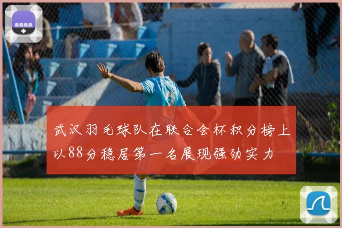 武汉羽毛球队在联合会杯积分榜上以88分稳居第一名展现强劲实力
