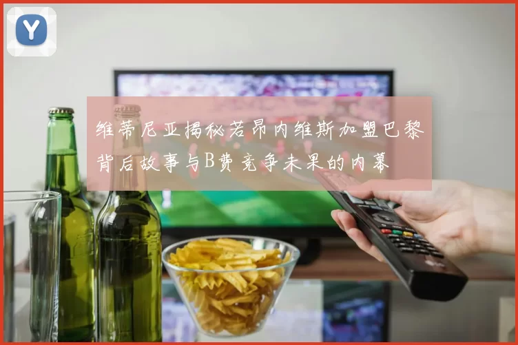 维蒂尼亚揭秘若昂内维斯加盟巴黎背后故事与B费竞争未果的内幕