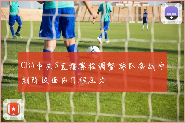 CBA中央5直播赛程调整 球队备战冲刺阶段面临日程压力