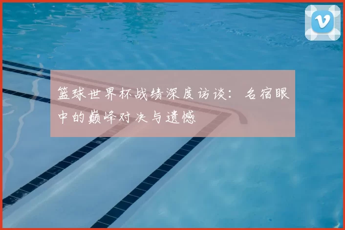 篮球世界杯战绩深度访谈：名宿眼中的巅峰对决与遗憾
