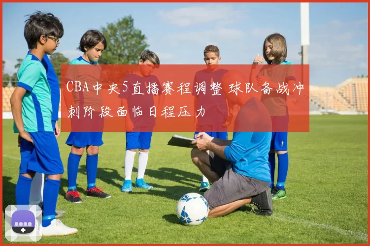 CBA中央5直播赛程调整 球队备战冲刺阶段面临日程压力