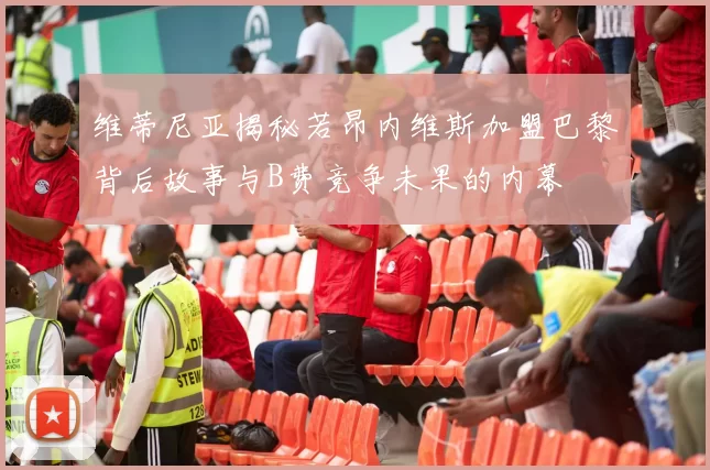 维蒂尼亚揭秘若昂内维斯加盟巴黎背后故事与B费竞争未果的内幕