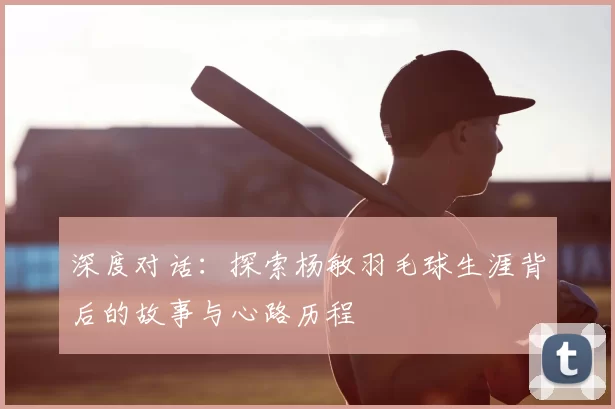 深度对话：探索杨敏羽毛球生涯背后的故事与心路历程