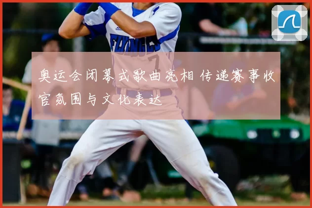 奥运会闭幕式歌曲亮相 传递赛事收官氛围与文化表达