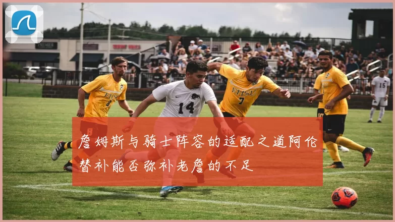 詹姆斯与骑士阵容的适配之道阿伦替补能否弥补老詹的不足